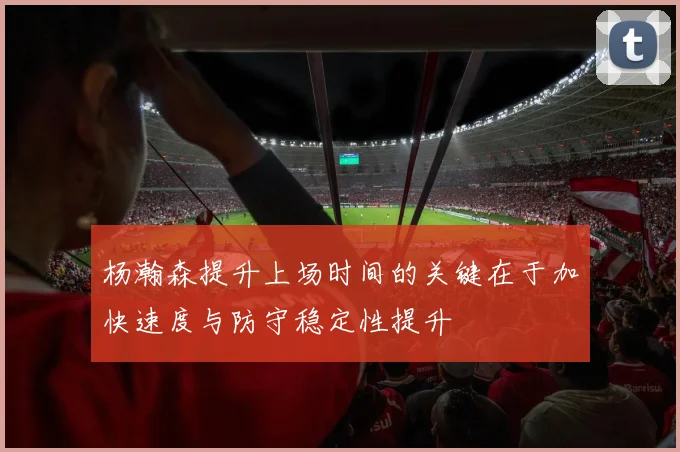 杨瀚森提升上场时间的关键在于加快速度与防守稳定性提升