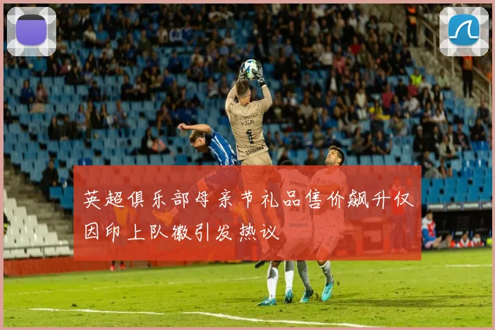 英超俱乐部母亲节礼品售价飙升仅因印上队徽引发热议