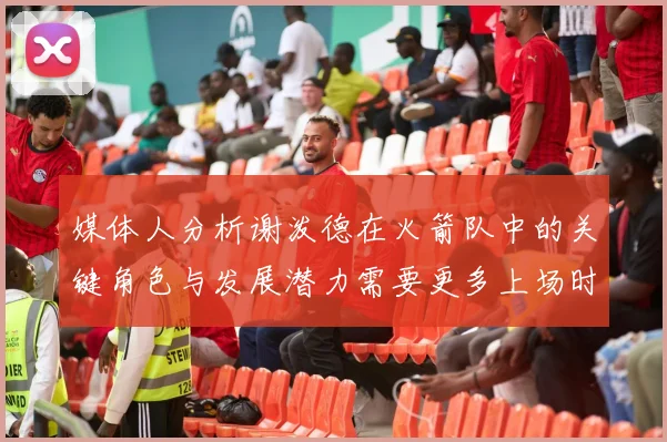 媒体人分析谢泼德在火箭队中的关键角色与发展潜力需要更多上场时间