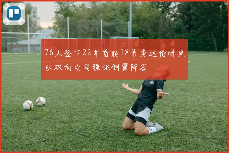 76人签下22年首轮18号秀达伦特里以双向合同强化侧翼阵容