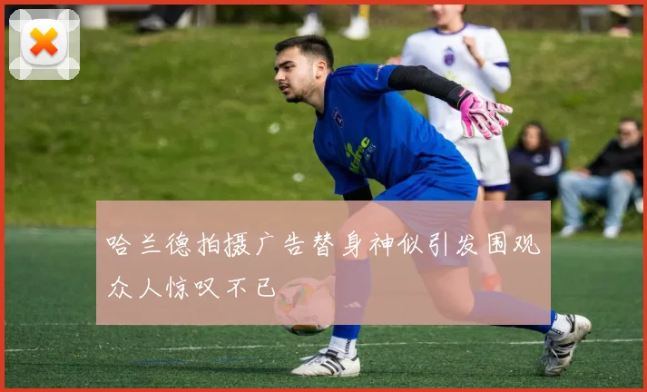 哈兰德拍摄广告替身神似引发围观众人惊叹不已