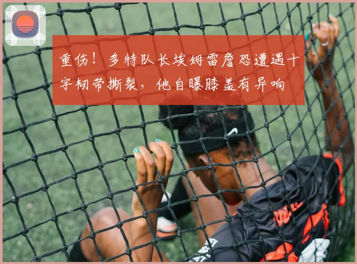 重伤！多特队长埃姆雷詹恐遭遇十字韧带撕裂，他自曝膝盖有异响
