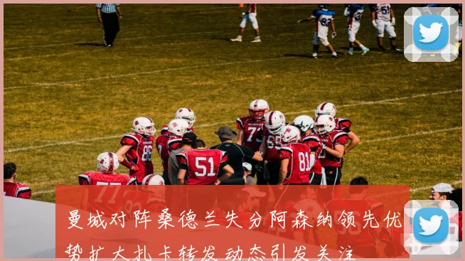 曼城对阵桑德兰失分阿森纳领先优势扩大扎卡转发动态引发关注