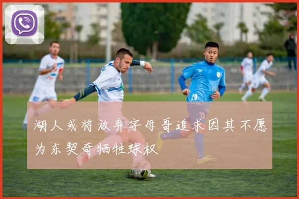 湖人或将放弃字母哥追求因其不愿为东契奇牺牲球权