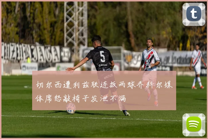 切尔西遭利兹联连扳两球乔科尔媒体席怒敲椅子发泄不满