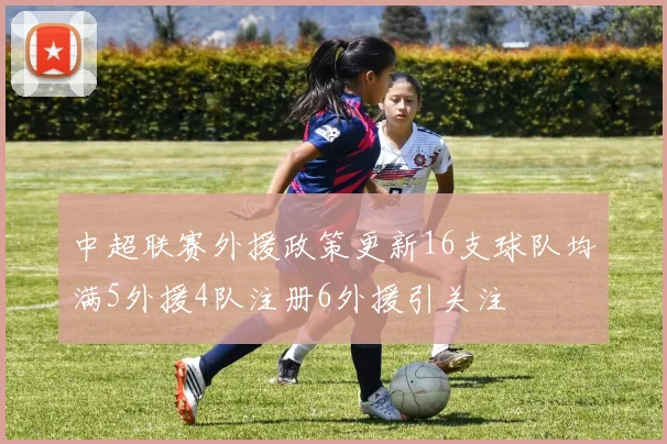 中超联赛外援政策更新16支球队均满5外援4队注册6外援引关注