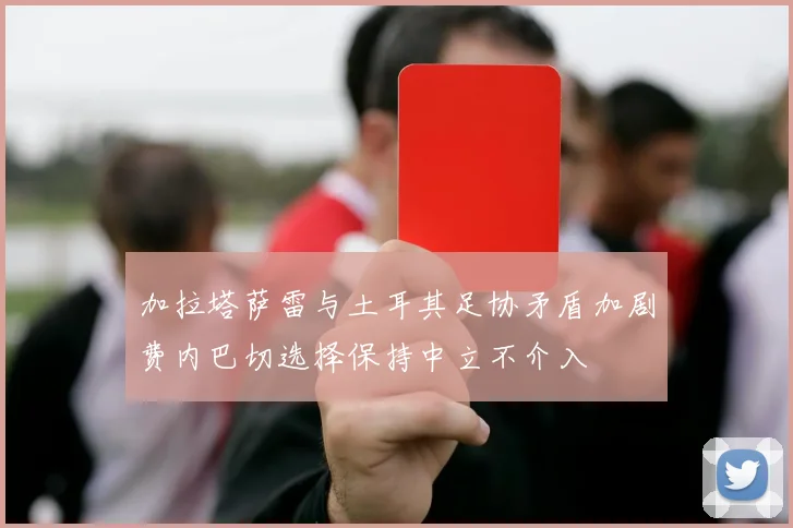 加拉塔萨雷与土耳其足协矛盾加剧费内巴切选择保持中立不介入