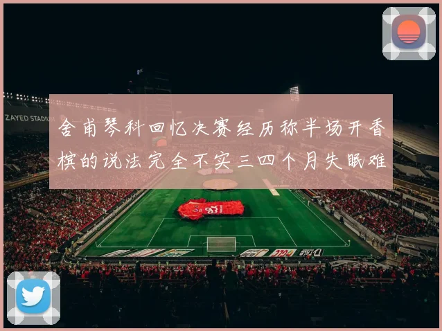 舍甫琴科回忆决赛经历称半场开香槟的说法完全不实三四个月失眠难以释怀