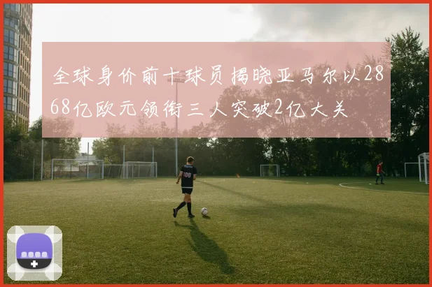 全球身价前十球员揭晓亚马尔以2868亿欧元领衔三人突破2亿大关