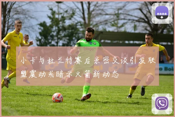 小卡与杜兰特赛后亲密交谈引发联盟震动或暗示火箭新动态