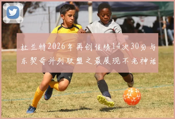 杜兰特2026年再创佳绩14次30分与东契奇并列联盟之最展现不老神话