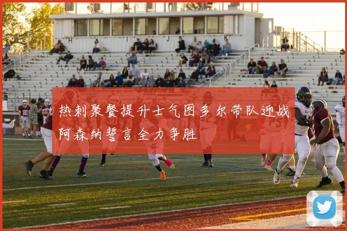 热刺聚餐提升士气图多尔带队迎战阿森纳誓言全力争胜