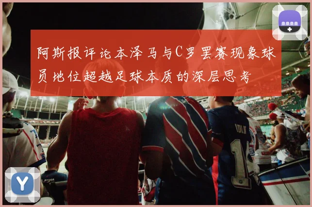 阿斯报评论本泽马与C罗罢赛现象球员地位超越足球本质的深层思考