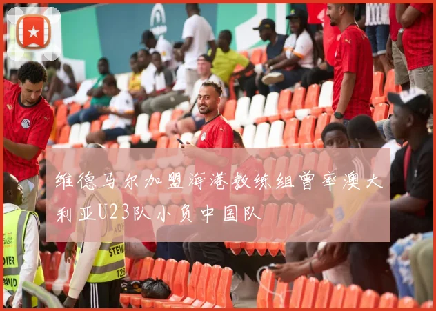 维德马尔加盟海港教练组曾率澳大利亚U23队小负中国队