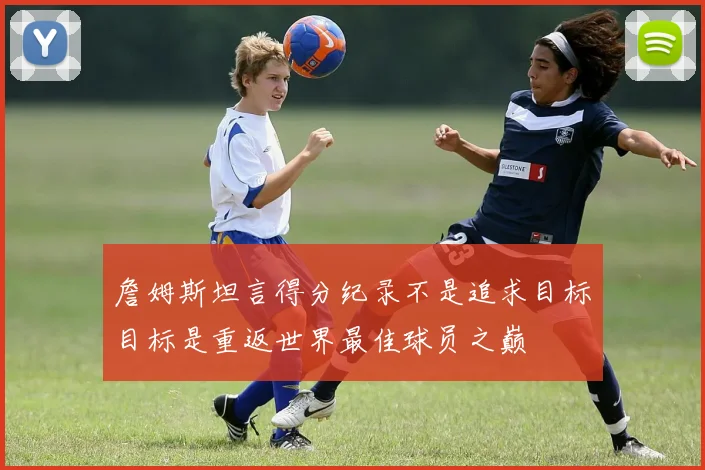 詹姆斯坦言得分纪录不是追求目标目标是重返世界最佳球员之巅