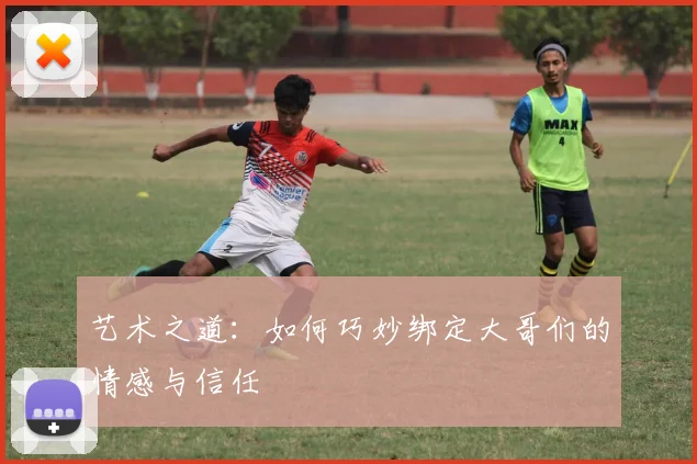 艺术之道：如何巧妙绑定大哥们的情感与信任
