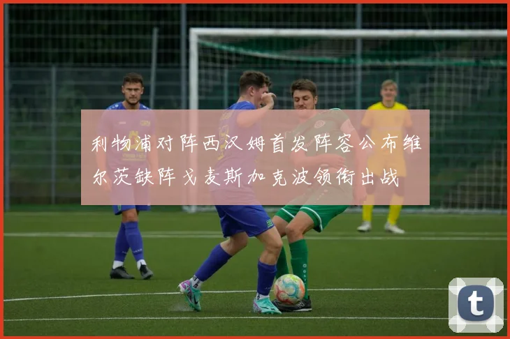 利物浦对阵西汉姆首发阵容公布维尔茨缺阵戈麦斯加克波领衔出战