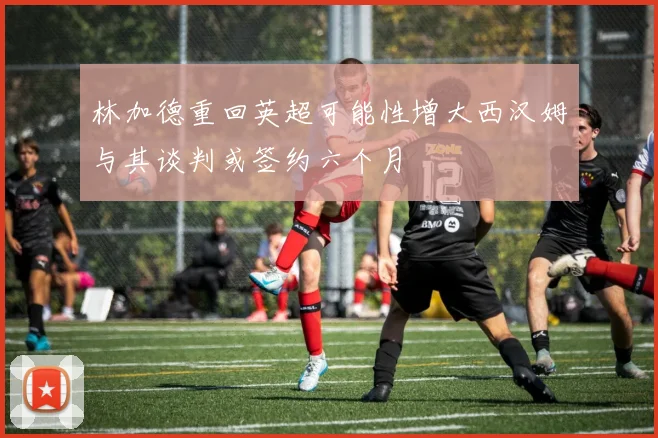 林加德重回英超可能性增大西汉姆与其谈判或签约六个月